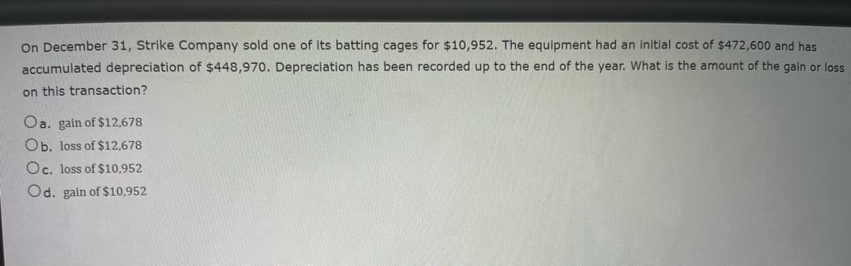 On December 31, Strike Company sold one of its batting cages for $10,952. The equipment had an initial cost of $472,600 and has
accumulated depreciation of $448,970. Depreciation has been recorded up to the end of the year. What is the amount of the gain or loss
on this transaction?
Oa. gain of $12,678
Ob. loss of $12,678
Oc. loss of $10,952
Od. gain of $10,952