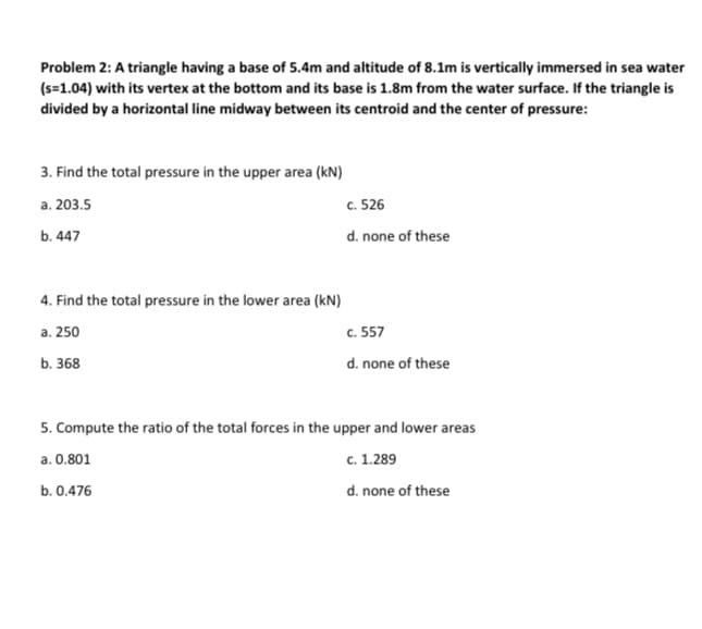 Problem 2: A triangle having a base of 5.4m and altitude of 8.1m is vertically immersed in sea water
(s=1.04) with its vertex at the bottom and its base is 1.8m from the water surface. If the triangle is
divided by a horizontal line midway between its centroid and the center of pressure:
3. Find the total pressure in the upper area (kN)
a. 203.5
b. 447
4. Find the total pressure in the lower area (kN)
a. 250
b. 368
c. 526
d. none of these
c. 557
d. none of these
5. Compute the ratio of the total forces in the upper and lower areas
a. 0.801
c. 1.289
b. 0.476
d. none of these