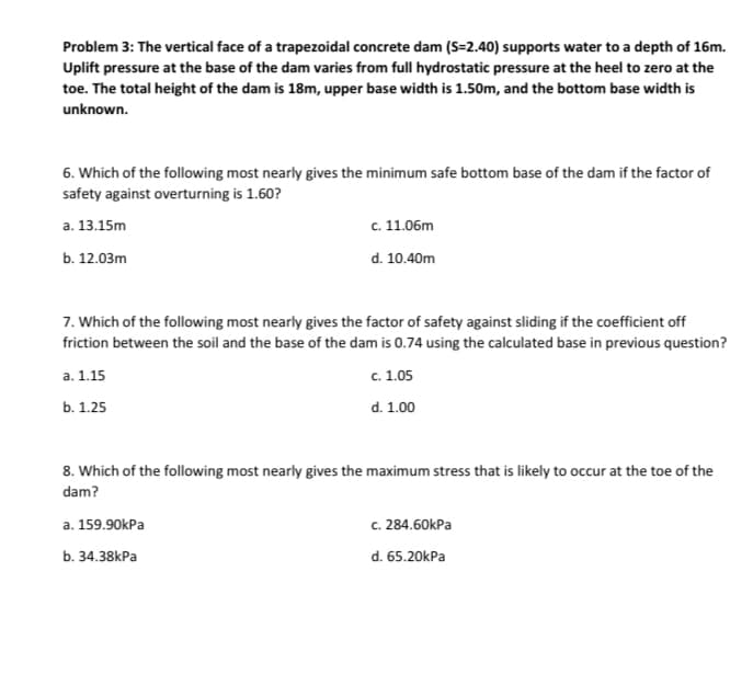 Problem 3: The vertical face of a trapezoidal concrete dam (S=2.40) supports water to a depth of 16m.
Uplift pressure at the base of the dam varies from full hydrostatic pressure at the heel to zero at the
toe. The total height of the dam is 18m, upper base width is 1.50m, and the bottom base width is
unknown.
6. Which of the following most nearly gives the minimum safe bottom base of the dam if the factor of
safety against overturning is 1.60?
a. 13.15m
b. 12.03m
c. 11.06m
d. 10.40m
7. Which of the following most nearly gives the factor of safety against sliding if the coefficient off
friction between the soil and the base of the dam is 0.74 using the calculated base in previous question?
a. 1.15
c. 1.05
b. 1.25
d. 1.00
8. Which of the following most nearly gives the maximum stress that is likely to occur at the toe of the
dam?
a. 159.90kPa
b. 34.38kPa
c. 284.60kPa
d. 65.20kPa