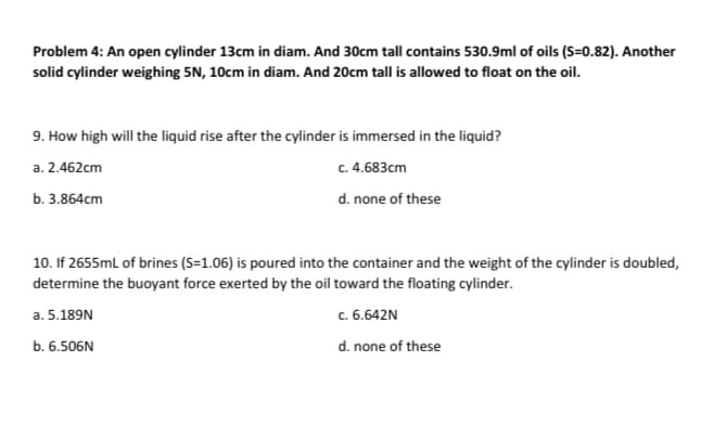 Problem 4: An open cylinder 13cm in diam. And 30cm tall contains 530.9ml of oils (S=0.82). Another
solid cylinder weighing 5N, 10cm in diam. And 20cm tall is allowed to float on the oil.
9. How high will the liquid rise after the cylinder is immersed in the liquid?
a. 2.462cm
c. 4.683cm
b. 3.864cm
d. none of these
10. If 2655mL of brines (S=1.06) is poured into the container and the weight of the cylinder is doubled,
determine the buoyant force exerted by the oil toward the floating cylinder.
a. 5.189N
c. 6.642N
b. 6.506N
d. none of these