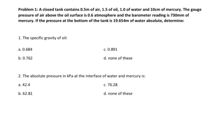 Problem 1: A closed tank contains 0.5m of air, 1.5 of oil, 1.0 of water and 10cm of mercury. The gauge
pressure of air above the oil surface is 0.6 atmosphere and the barometer reading is 730mm of
mercury. If the pressure at the bottom of the tank is 19.654m of water absolute, determine:
1. The specific gravity of oil:
a. 0.684
b. 0.762
c. 0.891
d. none of these
2. The absolute pressure in kPa at the interface of water and mercury is:
a. 42.4
c. 76.28
b. 62.81
d. none of these