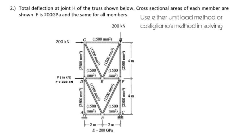 2.) Total deflection at joint H of the truss shown below. Cross sectional areas of each member are
shown. E is 200GPa and the same for all members.
Use either unit load method or
200 kN
castigliano's method in solving
200 KN
P (in kN)
P = 229 KN
G
(2500 mm²)
D
(2500 mm²)
(1500 mm²)
(1500 mm²)
(1500
mm²)
(1500 mm²)
(1500
mm²)
-2m-
E
(1500 mm²)
(1500
mm²)
(1500 mm²)
(1500
mm²)
B
1-2m-
E = 200 GPa
(2500 mm²)
F
(2500 mm²)
4m
4m