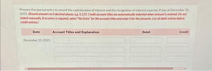 Prepare the journal entry to record the capitalization of interest and the recognition of interest expense, if any, at December 31,
2025. (Round answers to O decimal places, e.g. 5,125. Credit account titles are automatically indented when amount is entered. Do not
indent manually. If no entry is required, select "No Entry" for the account titles and enter O for the amounts. List all debit entries before
credit entries)
Date
December 31, 2025
Account Titles and Explanation
Debit
Credit