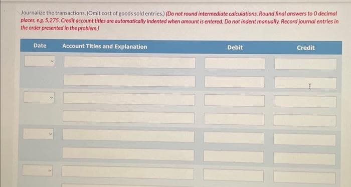 Journalize the transactions. (Omit cost of goods sold entries.) (Do not round intermediate calculations. Round final answers to O decimal
places, e.g. 5,275. Credit account titles are automatically indented when amount is entered. Do not indent manually. Record journal entries in
the order presented in the problem.)
Account Titles and Explanation
Date
Debit
Credit