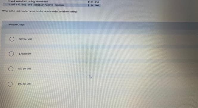 Fixed manufacturing overhead
Fixed selling and administrative expense
What is the unit product cost for the month under variable costing"
Multiple Choice
O
$63 per unit
$70 per unit
O$07 p runt
$90 per unit
$171,450
$ 24,300