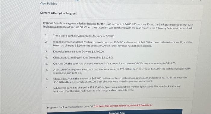 View Policies
Current Attempt in Progress
Ivanhoe Spa shows a general ledger balance for the Cash account of $4,051.85 on June 30 and the bank statement as of that date
indicates a balance of $4,170.00. When the statement was compared with the cash records, the following facts were determined:
1.
2.
3.
4.
5.
6.
7.
8.
There were bank service charges for June of $33.00.
A bank memo stated that Michael Brown's note for $904.00 and interest of $44.00 had been collected on June 29, and the
bank had charged $3.50 for the collection. Any interest revenue has not been accrued.
Deposits in transit June 30 were $2,902.00.
Cheques outstanding on June 30 totalled $2.128.05
On June 29, the bank had charged Ivanhoe Spa's account for a customer's NSF cheque amounting to $465.20.
Ac
er's cheque received as a payment on account of $94.00 had been entered as $64.00 in the cash receipts journal by
Ivanhoe Spa on June 15.
Cheque no, 742 in the amount of $495.00 had been entered in the books as $459.00, and cheque no. 747 in the amount of
$50,20 had been entered as $502.00, Both cheques were issued as payments on account
In May, the bank had charged a $23.50 Wella Spa cheque against the Ivanhoe Spa account. The June bank statement
indicated that the bank had reversed this charge and corrected its error.
Prepare a bank reconciliation at June 30. (List items that increase balance as per bank & books first)
Ivanhoe Spa