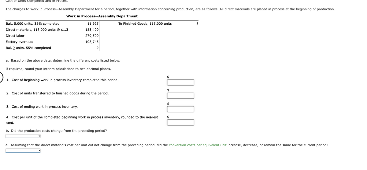 Cost of Units Completed and in Process
The charges to Work in Process-Assembly Department for a period, together with information concerning production, are as follows. All direct materials are placed in process at the beginning of production.
Work in Process-Assembly Department
Bal., 5,000 units, 35% completed
Direct materials, 118,000 units @ $1.3
Direct labor
Factory overhead
Bal. ? units, 55% completed
11,925
153,400
279,500
108,745
a. Based on the above data, determine the different costs listed below.
If required, round your interim calculations to two decimal places.
To Finished Goods, 115,000 units
1. Cost of beginning work in process inventory completed this period.
2. Cost of units transferred to finished goods during the period.
3. Cost of ending work in process inventory.
4. Cost per unit of the completed beginning work in process inventory, rounded to the nearest
cent.
b. Did the production costs change from the preceding period?
0.0.0.0
?
c. Assuming that the direct materials cost per unit did not change from the preceding period, did the conversion costs per equivalent unit increase, decrease, or remain the same for the current period?