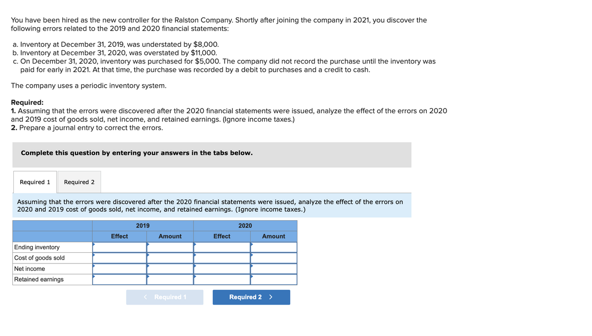 You have been hired as the new controller for the Ralston Company. Shortly after joining the company in 2021, you discover the
following errors related to the 2019 and 2020 financial statements:
a. Inventory at December 31, 2019, was understated by $8,000.
b. Inventory at December 31, 2020, was overstated by $11,000.
c. On December 31, 2020, inventory was purchased for $5,000. The company did not record the purchase until the inventory was
paid for early in 2021. At that time, the purchase was recorded by a debit to purchases and a credit to cash.
The company uses a periodic inventory system.
Required:
1. Assuming that the errors were discovered after the 2020 financial statements were issued, analyze the effect of the errors on 2020
and 2019 cost of goods sold, net income, and retained earnings. (Ignore income taxes.)
2. Prepare a journal entry to correct the errors.
Complete this question by entering your answers in the tabs below.
Required 1
Required 2
Assuming that the errors were discovered after the 2020 financial statements were issued, analyze the effect of the errors on
2020 and 2019 cost of goods sold, net income, and retained earnings. (Ignore income taxes.)
Ending inventory
Cost of goods sold
Net income
Retained earnings
Effect
2019
Amount
< Required 1
Effect
2020
Amount
Required 2 >