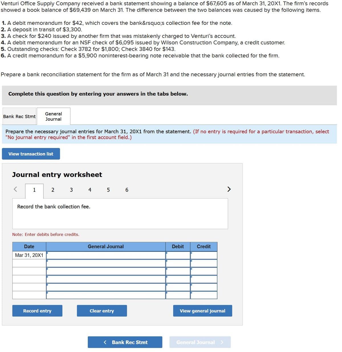 Venturi Office Supply Company received a bank statement showing a balance of $67,605 as of March 31, 20X1. The firm's records
showed a book balance of $69,439 on March 31. The difference between the two balances was caused by the following items.
1. A debit memorandum for $42, which covers the bank&rsquo;s collection fee for the note.
2. A deposit in transit of $3,300.
3. A check for $240 issued by another firm that was mistakenly charged to Venturi's account.
4. A debit memorandum for an NSF check of $6,095 issued by Wilson Construction Company, a credit customer.
5. Outstanding checks: Check 3782 for $1,800; Check 3840 for $143.
6. A credit memorandum for a $5,900 noninterest-bearing note receivable that the bank collected for the firm.
Prepare a bank reconciliation statement for the firm as of March 31 and the necessary journal entries from the statement.
Complete this question by entering your answers in the tabs below.
Bank Rec Stmt
Prepare the necessary journal entries for March 31, 20X1 from the statement. (If no entry is required for a particular transaction, select
"No journal entry required" in the first account field.)
General
Journal
View transaction list
Journal entry worksheet
1
2
Date
Mar 31, 20X1
3
Record the bank collection fee.
Note: Enter debits before credits.
Record entry
4
5
General Journal
Clear entry
6
< Bank Rec Stmt
Debit
Credit
View general journal
General Journal >