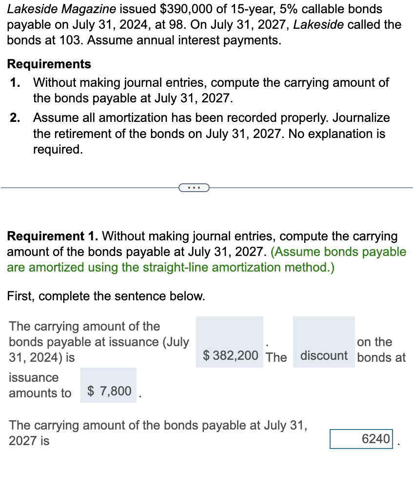 Lakeside Magazine issued $390,000 of 15-year, 5% callable bonds
payable on July 31, 2024, at 98. On July 31, 2027, Lakeside called the
bonds at 103. Assume annual interest payments.
Requirements
1.
Without making journal entries, compute the carrying amount of
the bonds payable at July 31, 2027.
2.
Assume all amortization has been recorded properly. Journalize
the retirement of the bonds on July 31, 2027. No explanation is
required.
...
Requirement 1. Without making journal entries, compute the carrying
amount of the bonds payable at July 31, 2027. (Assume bonds payable
are amortized using the straight-line amortization method.)
First, complete the sentence below.
The carrying amount of the
bonds payable at issuance (July
31, 2024) is
issuance
amounts to $ 7,800
on the
$382,200 The discount bonds at
The carrying amount of the bonds payable at July 31,
2027 is
6240