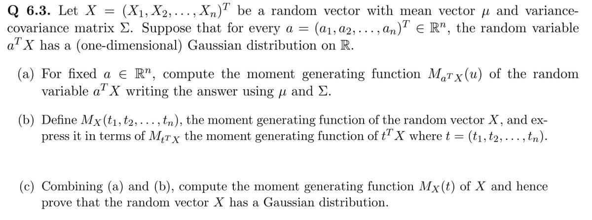 Q 6.3. Let X (X₁, X2,..., Xn)T be a random vector with mean vector μ and variance-
covariance matrix E. Suppose that for every a =
(a₁, A2,...,
, an)¹ € R¹, the random variable
T
a¹ X has a (one-dimensional) Gaussian distribution on R.
=
(a) For fixed a € R", compute the moment generating function Marx (u) of the random
variable a X writing the answer using µ and E.
aT X
(b) Define Mx (t₁, t2, ..., tn), the moment generating function of the random vector X, and ex-
press it in terms of Mtrx the moment generating function of t X where t = (t₁, t2,..., tn).
T
(c) Combining (a) and (b), compute the moment generating function Mx(t) of X and hence
prove that the random vector X has a Gaussian distribution.