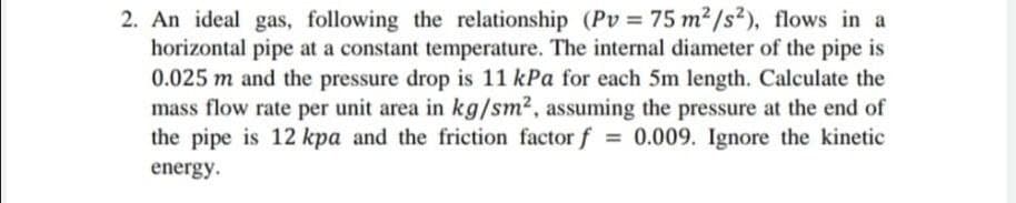 2. An ideal gas, following the relationship (Pv = 75 m2/s²), flows in a
horizontal pipe at a constant temperature. The internal diameter of the pipe is
0.025 m and the pressure drop is 11 kPa for each 5m length. Calculate the
mass flow rate per unit area in kg/sm2, assuming the pressure at the end of
the pipe is 12 kpa and the friction factor f = 0.009. Ignore the kinetic
energy.
