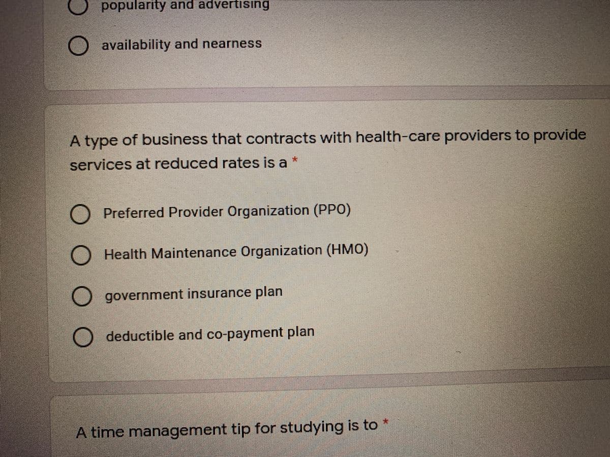 popularity and advertising
O availability and nearness
A type of business that contracts with health-care providers to provide
services at reduced rates is a *
Preferred Provider Organization (PPO)
O Health Maintenance rganization (HM0)
government insurance plan
deductible and co-payment plan
A time management tip for studying is to

