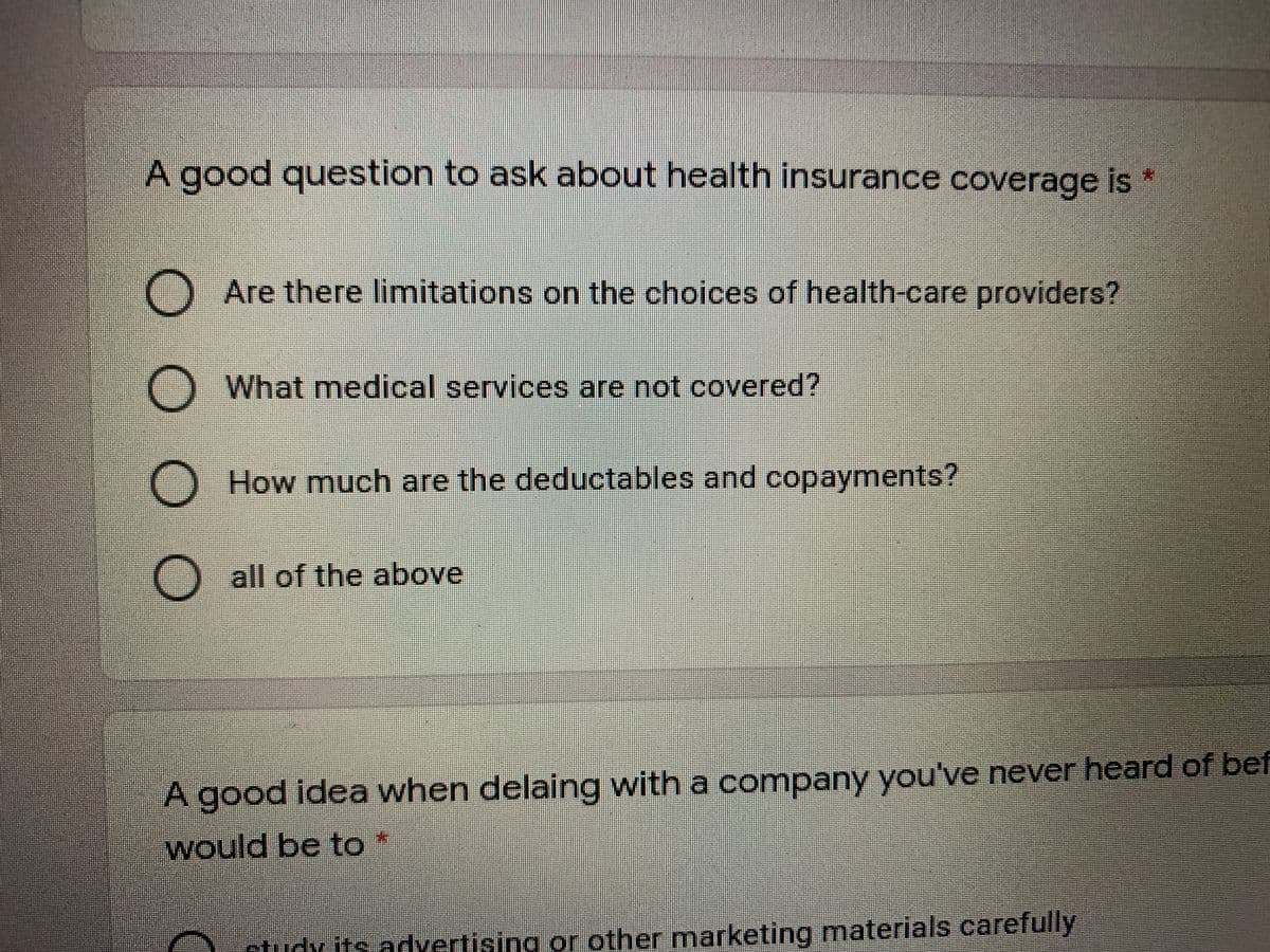 A good question to ask about health insurance coverage is *
O Are there limitations on the choices of health-care providers?
O What medical services are not covered?
How much are the deductables and copayments?
all of the above
A good idea when delaing with a company you've never heard of bef
would be to*
ctudy its advertising or other marketing materials carefully
