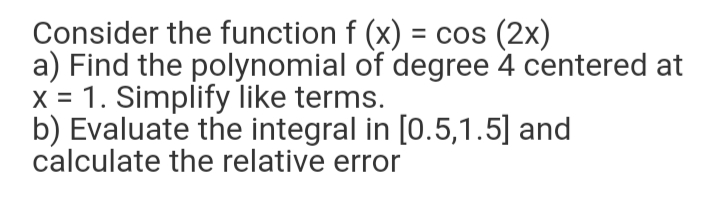 Consider the function f (x) = cos (2x)
a) Find the polynomial of degree 4 centered at
X = 1. Simplify like terms.
b) Evaluate the integral in [0.5,1.5] and
calculate the relative error
