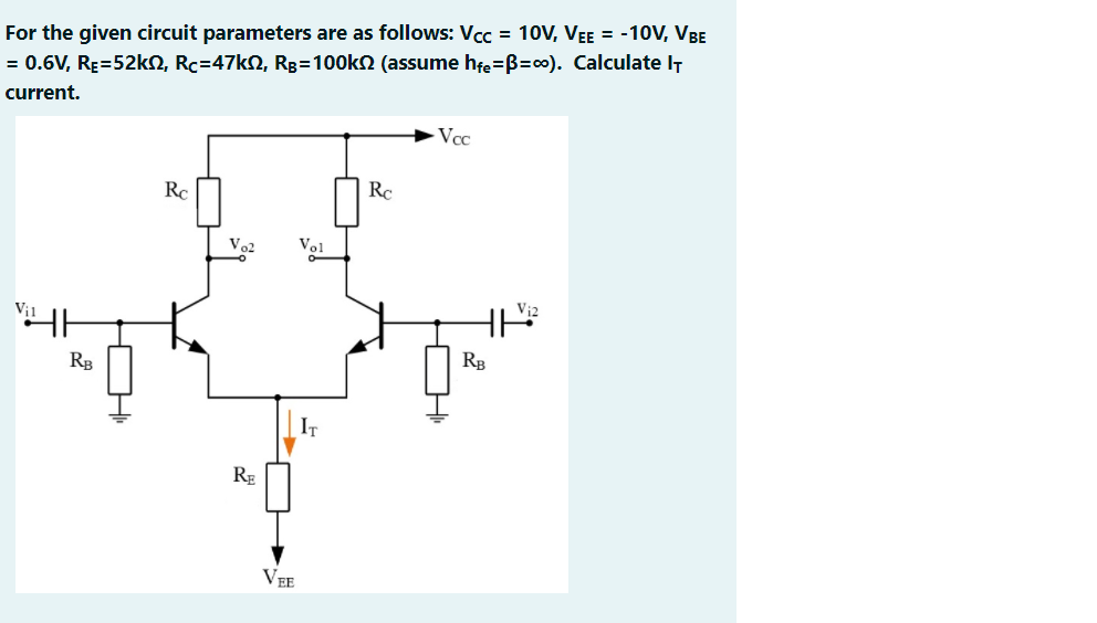 For the given circuit parameters are as follows: Vcc = 10V, VEE = -10V, VBE
= 0.6V, RĘ=52KN, Rc=47kN, Rg=100k2 (assume hfe=B=c0). Calculate IT
current.
Vcc
Rc
Rc
Vo2
Vol
RB
RB
RE
VEE
