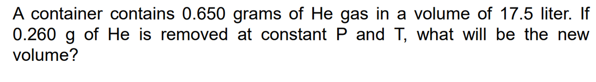 A container contains 0.650 grams of He gas in a volume of 17.5 liter. If
0.260 g of He is removed at constant P and T, what will be the new
volume?
