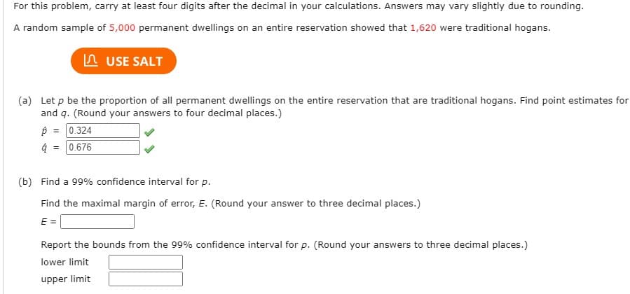 For this problem, carry at least four digits after the decimal in your calculations. Answers may vary slightly due to rounding.
A random sample of 5,000 permanent dwellings on an entire reservation showed that 1,620 were traditional hogans.
n USE SALT
(a) Let p be the proportion of all permanent dwellings on the entire reservation that are traditional hogans. Find point estimates for
and q. (Round your answers to four decimal places.)
p = 0.324
0.676
(b) Find a 99% confidence interval for p.
Find the maximal margin of error, E. (Round your answer to three decimal places.)
E =
Report the bounds from the 99% confidence interval for p. (Round your answers to three decimal places.)
lower limit
upper limit
