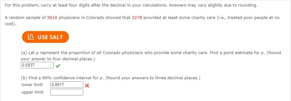 For this problem, carry at least four digits after the decimal in your calculations. Answers may vary slightly due to rounding.
A random sample of 5616 physicians in Colorado showed that 3278 provided at least some charity care (i.e., treated poor people at no
cost).
A USE SALT
(a) Let p represent the proportion of all Colorado physicians who provide some charity care. Find a point estimate for p. (Round
your answer to four decimal places.)
0.5837
(b) Find a 99% confidence interval for p. (Round your answers to three decimal places.)
lower limit
0.0617
upper limit
