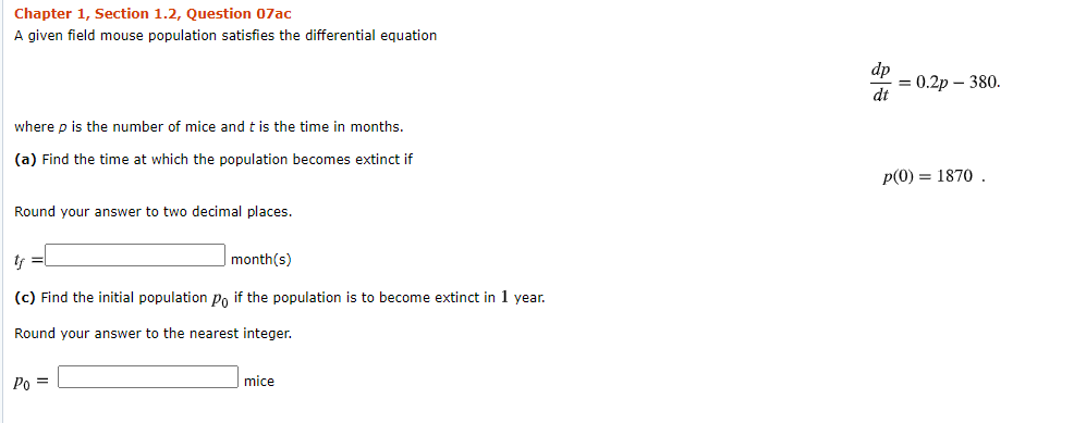 A given field mouse population satisfies the differential equation
dp
0.2р — 380.
dt
where p is the number of mice and t is the time in months.
(a) Find the time at which the population becomes extinct if
p(0) = 1870 .
Round your answer to two decimal places.
month(s)
(c) Find the initial population Po if the population is to become extinct in 1 year.
Round your answer to the nearest integer.
Po =
|mice
