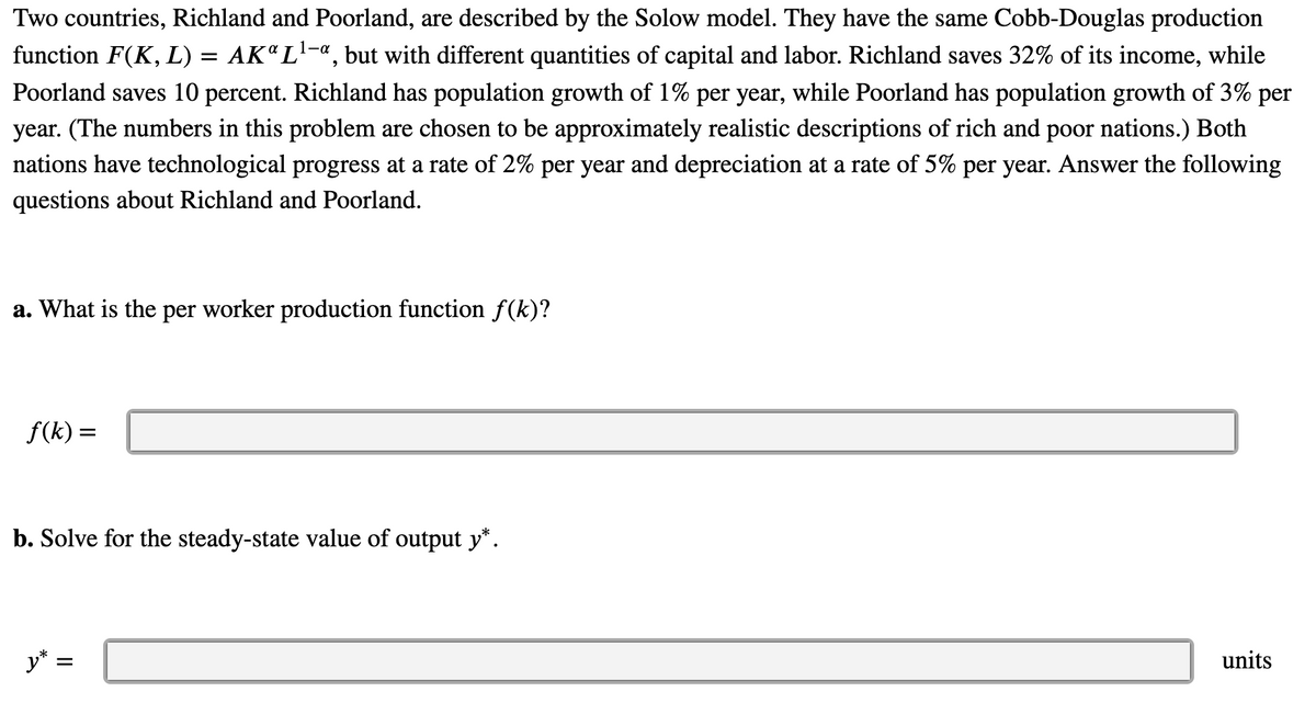 Two countries, Richland and Poorland, are described by the Solow model. They have the same Cobb-Douglas production
function F(K, L) = AK"L¹-ª, but with different quantities of capital and labor. Richland saves 32% of its income, while
Poorland saves 10 percent. Richland has population growth of 1% per year, while Poorland has population growth of 3% per
year. (The numbers in this problem are chosen to be approximately realistic descriptions of rich and poor nations.) Both
nations have technological progress at a rate of 2% per year and depreciation at a rate of 5% per year. Answer the following
questions about Richland and Poorland.
a. What is the per worker production function ƒ(k)?
ƒ(k) =
b. Solve for the steady-state value of output y*.
y* :
=
units