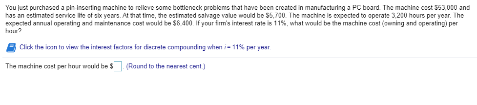 You just purchased a pin-inserting machine to relieve some bottleneck problems that have been created in manufacturing a PC board. The machine cost $53,000 and
has an estimated service life of six years. At that time, the estimated salvage value would be $5,700. The machine is expected to operate 3,200 hours per year. The
expected annual operating and maintenance cost would be $6,400. If your firm's interest rate is 11%, what would be the machine cost (owning and operating) per
hour?
Click the icon to view the interest factors for discrete compounding when /= 11% per year.
The machine cost per hour would be $. (Round to the nearest cent.)