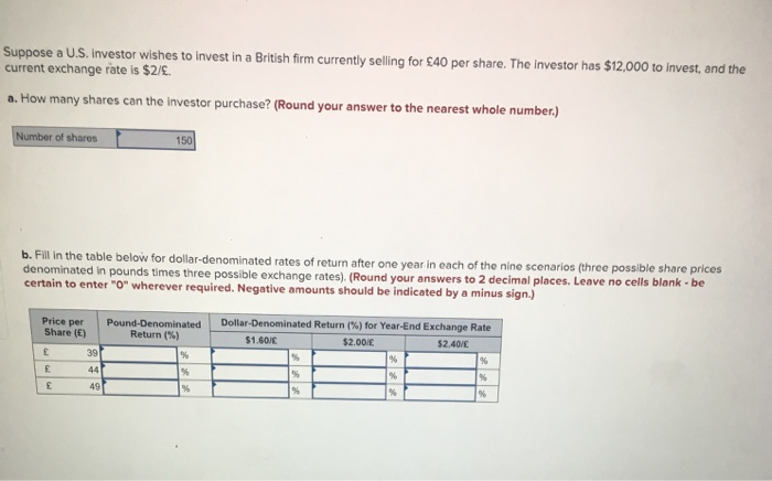 Suppose a U.S. investor wishes to invest in a British firm currently selling for £40 per share. The investor has $12,000 to invest, and the
current exchange rate is $2/£.
a. How many shares can the investor purchase? (Round your answer to the nearest whole number.)
Number of shares
b. Fill in the table below for dollar-denominated rates of return after one year in each of the nine scenarios (three possible share prices
denominated in pounds times three possible exchange rates). (Round your answers to 2 decimal places. Leave no cells blank - be
certain to enter "0" wherever required. Negative amounts should be indicated by a minus sign.)
Price per
Share (E)
£
£
£
150
39
44
49
Pound-Denominated Dollar-Denominated Return (%) for Year-End Exchange Rate
Return (%)
$1.60/E
$2.00€
$2.40/E
%
%
%
%
%
%
%
%
%
%
%
%