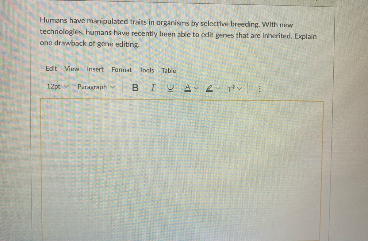 Humans have manipulated traits in organisms by selective breeding. With new
technologies, humans have recently been able to edit genes that are inherited. Explain
one drawback of gene editing.
Edit
View
Insert
Format
Tools Table
12pt v
Paragraph v
BIUAv eu T' v:
