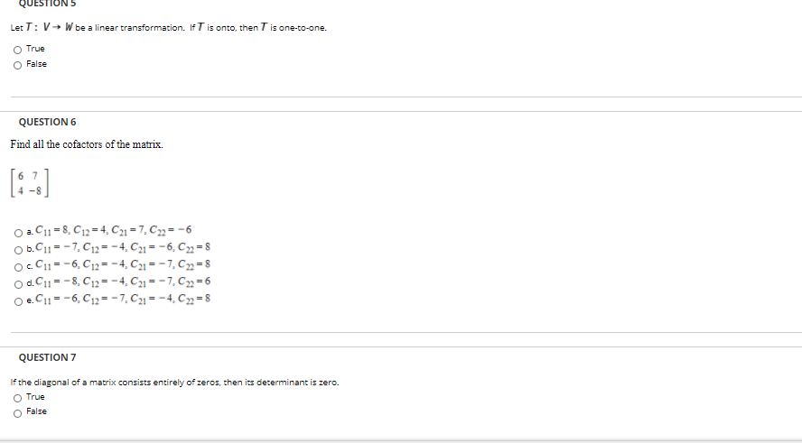 QUESTIC
Let T: V+ Wbe a linear transformation. If Tis onto, then T is one-to-one.
O True
False
QUESTION 6
Find all the cofactors of the matrix.
O 2. C1 = 8, C12 = 4, C21 = 7, C3 = -6
O b.C11= -7, C12=-4, C21 = -6, C= 8
o. C1- -6, C12 =- 4, C1 = -7, C= 8
O d.C11= -8, C12= -4, C1 = -7, C=6
O.C11= -6, C12=-7, C1 = -4, C3= 8
QUESTION 7
If the diagonal of a matrix consists entirely of zeros, then its determinant is zero.
O True
O False
