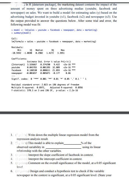 In R [datarium package], the marketing dataset contains the impact of the
amount of money spent on three advertising medias (youtube, facebook and
newspaper) on sales. We want to build a model for estimating sales (y) based on the
advertising budget invested in youtube (x1), facebook (x2) and newspaper (x3). Use
the output provided to answer the questions below. After some trial and eror, the
following model was fit:
> model - Im(sales - youtube + facebook + newspaper, data - narketing)
> surmary(nodel)
Call:
Im(formula - sales - youtube + facebook + newspaper, data - morketing)
Residuals:
Min
10 Median
30
Max
-18.5932 -1.8690
0.2982 1.4272
3.3951
Coefficients:
Estimate Std. Error t value Pr(>Itl)
9.422 <2e-16 ***
<2e-16 ***
<2e-16 ***
0.86
(Intercept) 3.526667
8.045765
8.374290
agnanok
-0.001037
0.001395 32.809
facebook
0.188530
8.008611 21.893
newspaper
0.005871 -8.177
Signif. codes: 0 **** 0.001 ** 8.01 * 0.05 '.' 0.1 '1
Residual standord error: 2.023 on 196 degrees of freedon
Multiple R-squared: 0.8972,
F-statistic: 570.3 on 3 and 196 DF, p-value: < 2.Ze-16
Adjusted R-squared: 0.8956
1. (pis) Write down the multiple linear regression model from the
regression analysis result.
2. pic s) This model is able to explain_
observed variability in
relationship with the other variables.
3. (5 poiuts) Interpret the slope coefficient of facebook in context.
4. (5 poiuts) Interpret the intercept coefficient in context.
5. (S poinis) Comment on the overall significance of the model, at a 0.05 significant
% of the
using its linear
level
6. (10 points) Design and conduct a hypothesis test to check if the variable
newspaper in the context is significant, at a 0.05 significant level. (State your
