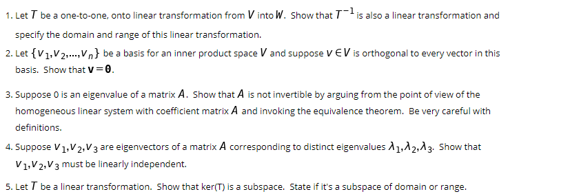 1. Let T be a one-to-one, onto linear transformation from V into W. Show that Tis also a linear transformation and
specify the domain and range of this linear transformation.
2. Let {V1,V2,.,Vn} be a basis for an inner product space V and suppose VEV is orthogonal to every vector in this
basis. Show that V= 0.
3. Suppose 0 is an eigenvalue of a matrix A. Show that A is not invertible by arguing from the point of view of the
homogeneous linear system with coefficient matrix A and invoking the equivalence theorem. Be very careful with
definitions.
4. Suppose V1,V2, V 3 are eigenvectors of a matrix A corresponding to distinct eigenvalues A1,12,13. Show that
V1,V2,V3 must be linearly independent.
5. Let T be a linear transformation. Show that ker(T) is a subspace. State if it's a subspace of domain or range.
