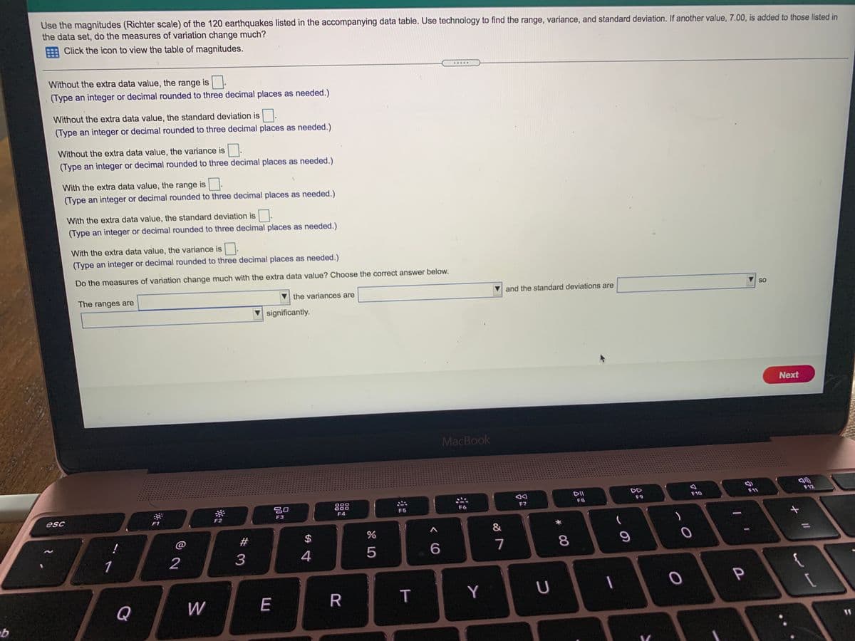 Use the magnitudes (Richter scale) of the 120 earthquakes listed in the accompanying data table. Use technology to find the range, variance, and standard deviation. If another value, 7.00, is added to those listed in
the data set, do the measures of variation change much?
E Click the icon to view the table of magnitudes.
......
Without the extra data value, the range is
(Type an integer or decimal rounded to three decimal places as needed.)
Without the extra data value, the standard deviation is
(Type an integer or decimal rounded to three decimal places as needed.)
Without the extra data value, the variance is
(Type an integer or decimal rounded to three decimal places as needed.)
With the extra data value, the range is.
(Type an integer or decimal rounded to three decimal places as needed.)
With the extra data value, the standard deviation is.
(Type an integer or decimal rounded to three decimal places as needed.)
With the extra data value, the variance is.
(Type an integer or decimal rounded to three decimal places as needed.)
Do the measures of variation change much with the extra data value? Choose the correct answer below.
SO
the variances are
and the standard deviations are
The ranges are
significantly.
Next
MacBook
DII
DD
F11
F12
F10
F9
000
000
888
F6
F7
F8
F5
F4
F3
esc
F1
F2
&
@
#
2$
6
7
8
1
2
3
4
Y
U
Q
W
E
R
%3D
T

