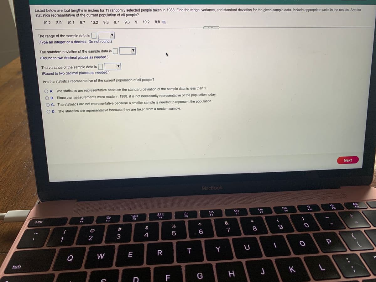 Listed below are foot lengths in inches for 11 randomly selected people taken in 1988. Find the range, variance, and standard deviation for the given sample data. Include appropriate units in the results. Are the statistics representative of the current population of all people?

Data Set: 10.2, 8.9, 10.1, 9.7, 10.2, 9.3, 9.7, 9.3, 9.9, 10.2, 8.8

1. **The range of the sample data is** ________
   - (Type an integer or a decimal. Do not round.)

2. **The standard deviation of the sample data is** ________
   - (Round to two decimal places as needed.)

3. **The variance of the sample data is** ________
   - (Round to two decimal places as needed.)

**Are the statistics representative of the current population of all people?**

- **A.** The statistics are representative because the standard deviation of the sample data is less than 1.
  
- **B.** Since the measurements were made in 1988, it is not necessarily representative of the population today.
  
- **C.** The statistics are not representative because a smaller sample is needed to represent the population.
  
- **D.** The statistics are representative because they are taken from a random sample.
