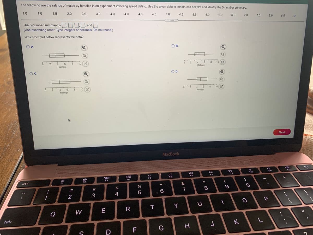 The following are the ratings of males by females in an experiment involving speed dating. Use the given data to construct a boxplot and identify the 5-number summary.
1.0
1.0
1.5
2.0
3.0
3.0
4.0
4.0
4.0
4.0
4.0
4.5
5.5
6.0
6.0
6.0
7.0
7.0
8.0
8.5
.....
The 5-number summary is,, | and.
(Use ascending order. Type integers or decimals. Do not round.)
Which boxplot below represents the data?
O A.
O B.
4
8
10
10 Z
4.
8.
Ratings
Ratings
OD.
10
4.
8.
10 C
6.
Ratings
4
8
Ratings
Next
MacBook
DD
F12
F11
F10
F9
F8
888
F7
F6
F5
F4
F3
esc
F1
F2
&
#
7
2
3
4
U
Q
W
E
%3D
tab
つ
F
P
6.
* 00
T
%24
