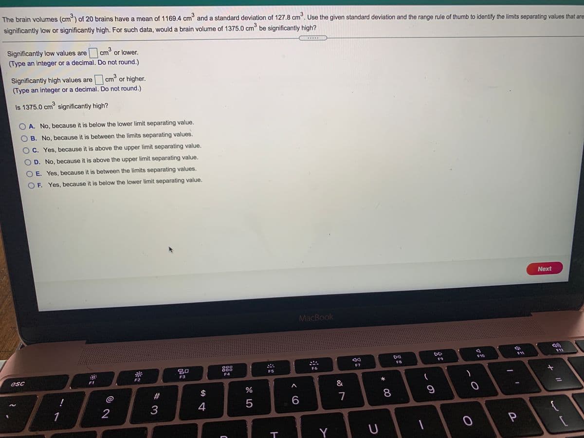 The brain volumes (cm°) of 20 brains have a mean of 1169.4 cm° and a standard deviation of 127.8 cm°. Use the given standard deviation and the range rule of thumb to identify the limits separating values that are
3
significantly low or significantly high. For such data, would a brain volume of 1375.0 cm° be significantly high?
3
.....
Significantly low values are cm° or lower.
(Type an integer or a decimal. Do not round.)
3
Significantly high values are
(Type an integer or a decimal. Do not round.)
cm° or higher.
3
Is 1375.0 cm significantly high?
A. No, because it is below the lower limit separating value.
B. No, because it is between the limits separating values.
C. Yes, because it is above the upper limit separating value.
O D. No, because it is above the upper limit separating value.
O E. Yes, because it is between the limits separating values.
OF. Yes, because it is below the lower limit separating value.
Next
MacBook
DII
DD
F11
F12
F10
F9
000
000
F8
20
F7
F6
F5
F3
F4
esc
F1
F2
&
#
2$
7
1
2
4
{
P
Y
* 00
