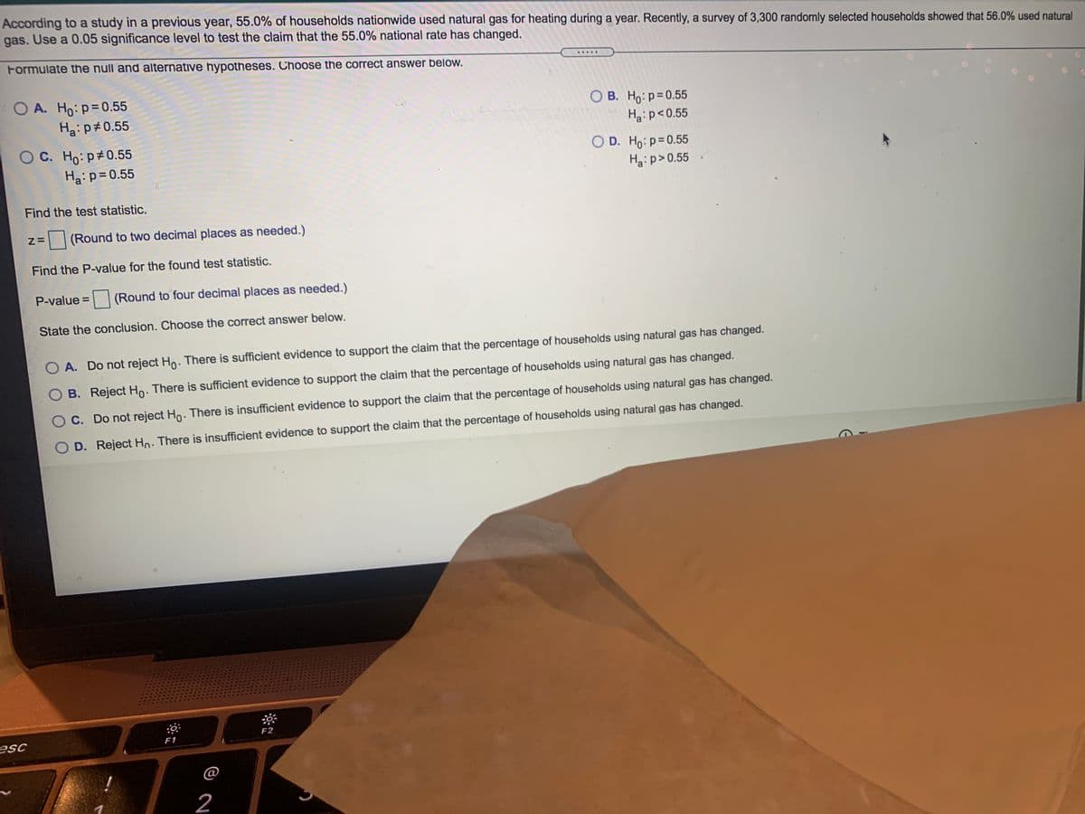 According to a study in a previous year, 55.0% of households nationwide used natural gas for heating during a year. Recently, a survey of 3,300 randomly selected households showed that 56.0% used natural
gas. Use a 0.05 significance level to test the claim that the 55.0% national rate has changed.
Formulate the null and alternative hypotheses. Choose the correct answer below.
.....
O A. Ho: p=0.55
O B. Ho: p=0.55
Ha:p<0.55
Ha:p#0.55
O C. Ho: p 0.55
Ha: p=0.55
O D. Ho: p=0.55
Ha:p>0.55
Find the test statistic.
(Round to two decimal places as needed.)
Find the P-value for the found test statistic.
P-value =
|(Round to four decimal places as needed.)
State the conclusion. Choose the correct answer below.
A. Do not reject Ho. There is sufficient evidence to support the claim that the percentage of households using natural gas has changed.
B. Reject Ho. There is sufficient evidence to support the claim that the percentage of households using natural gas has changed.
C. Do not reject Ho. There is insufficient evidence to support the claim that the percentage of households using natural gas has changed.
D. Reject Ho. There is insufficient evidence to support the claim that the percentage of households using natural gas has changed.
F2
esc
F1
@
!
2
