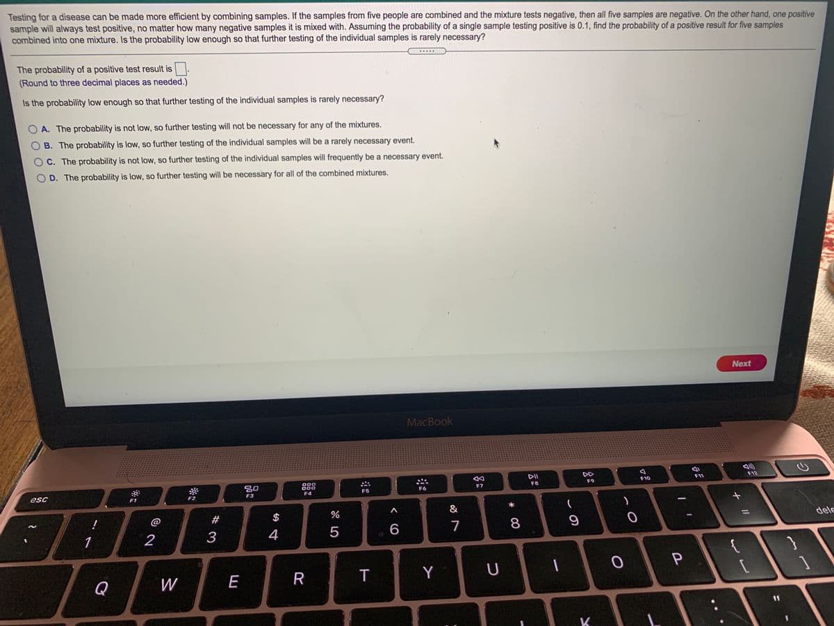 Testing for a disease can be made more efficient by combining samples. If the samples from five people are combined and the mixture tests negative, then all five samples are negative. On the other hand, one positive
sample will always test positive, no matter how many negative samples it is mixed with. Assuming the probability of a single sample testing positive is 0.1, find the probability of a positive result for five samples
combined into one mixture. Is the probability low enough so that further testing of the individual samples is rarely necessary?
.....
The probability of a positive test result is
(Round to three decimal places as needed.)
Is the probability low enough so that further testing of the individual samples is rarely necessary?
A. The probability is not low, so further testing will not be necessary for any of the mixtures.
B. The probability is low, so further testing of the individual samples will be a rarely necessary event.
OC. The probability is not low, so further testing of the individual samples will frequently be a necessary event.
O D. The probability is low, so further testing will be necessary for all of the combined mixtures.
Next
MacBook
DII
DD
F12
F11
000
000
F10
吕0
F7
F8
F9
F5
F6
esc
F2
F3
F4
F1
&
@
$
dele
4
5
6
7
8
1
2
{
P
Q
W
E
R
T
Y
U
11
K
# 3
