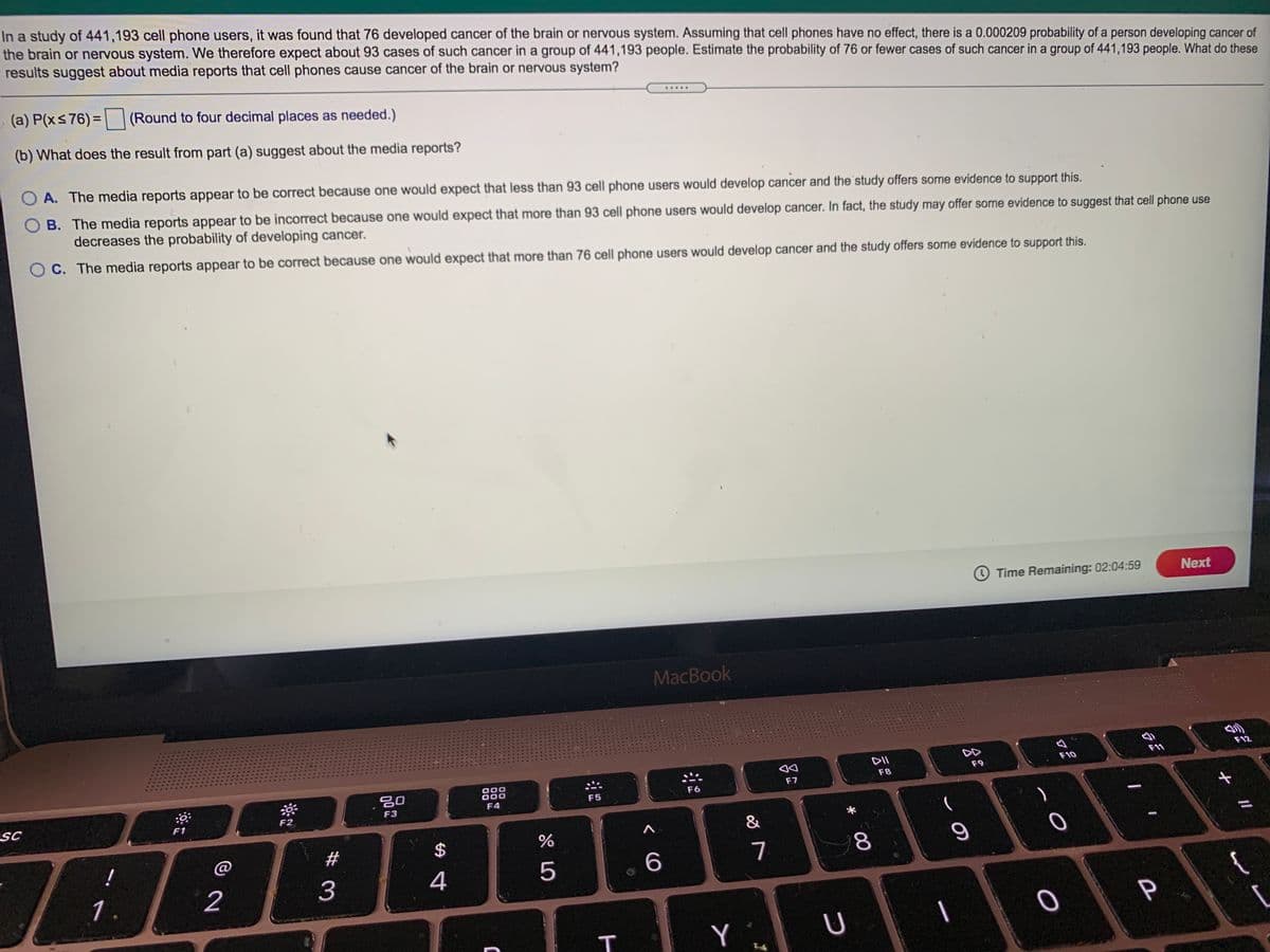 **Study Overview:**

In a study of 441,193 cell phone users, it was found that 76 people developed cancer of the brain or nervous system. Assuming cell phones have no effect, there is a 0.000209 probability of a person developing such cancer. We therefore expect about 93 cases in a group of 441,193 people. Estimate the probability of 76 or fewer cases occurring in this group.

**Questions:**

(a) Calculate P(X ≤ 76).  
(Round to four decimal places as needed.)

(b) Analyze what the result from part (a) suggests about media reports that cell phones cause cancer of the brain or nervous system:

- **A.** The media reports appear to be correct because one would expect that less than 93 people would develop cancer, and the study offers some evidence to support this.
  
- **B.** The media reports appear to be incorrect because one would expect that more than 93 people would develop cancer. In fact, the study may offer some evidence to suggest that cell phone use decreases the probability of developing cancer.
  
- **C.** The media reports appear to be correct because one would expect that more than 76 people would develop cancer and the study offers some evidence to support this.

**Image Details:**

There is no graph or diagram present. The screen shows a question about probability estimation related to epidemiology and media interpretation.
