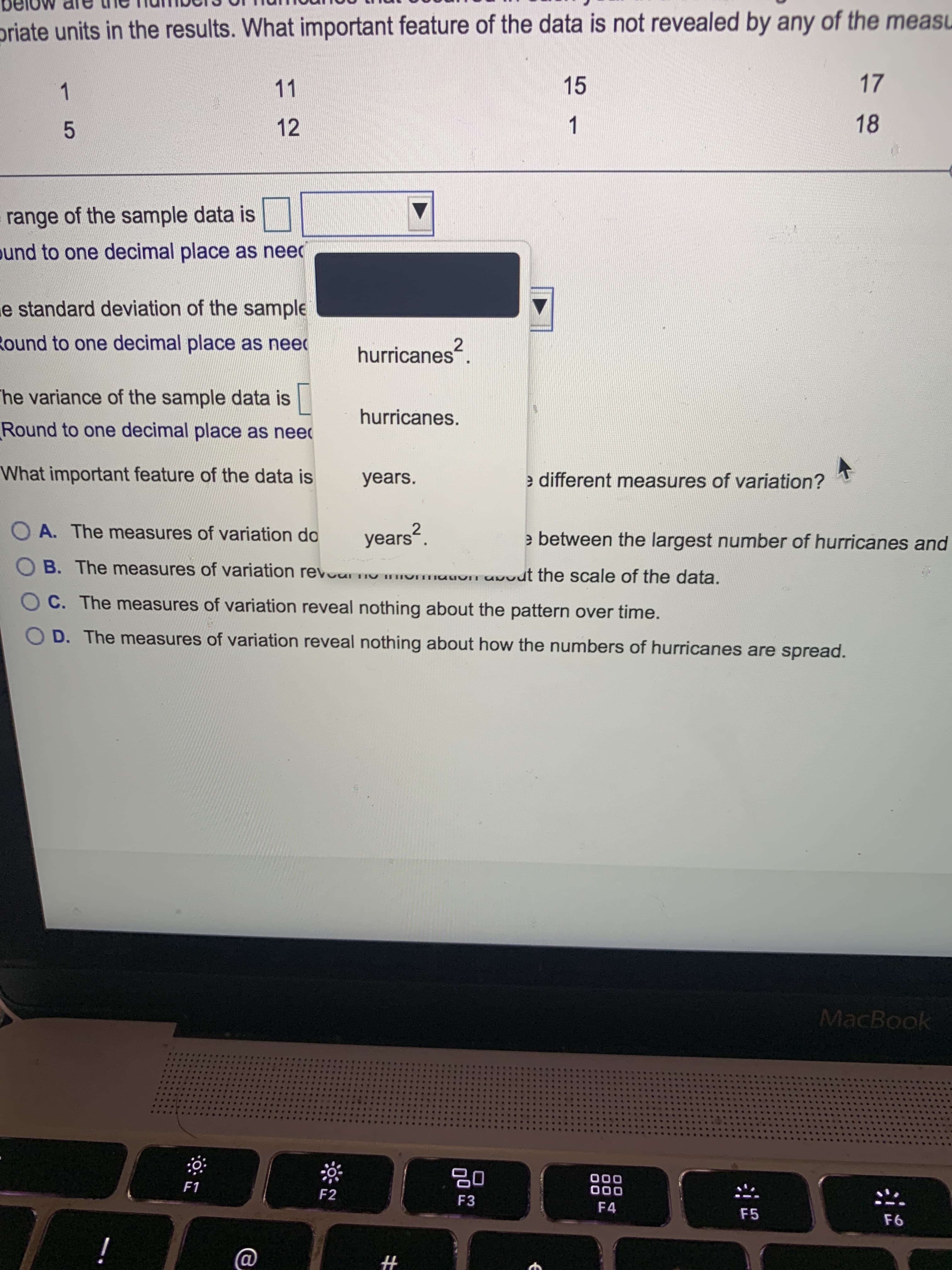 priate units in the results. What important feature of the data is not revealed by any of the measu
15
17
11
1.
18
12
1.
5.
range of the sample data is
ound to one decimal place as need
e standard deviation of the sample
Round to one decimal place as need
hurricanes
The variance of the sample data is
hurricanes.
Round to one decimal place as need
What important feature of the data is
years.
e different measures of variation?
O A. The measures of variation do
years".
2
e between the largest number of hurricanes and
O B. The measures of variation revour nu m
uvut the scale of the data.
O C. The measures of variation reveal nothing about the pattern over time.
O D. The measures of variation reveal nothing about how the numbers of hurricanes are spread.
MacBook
000
000
F4
F1
F2
F3
F5
%23
