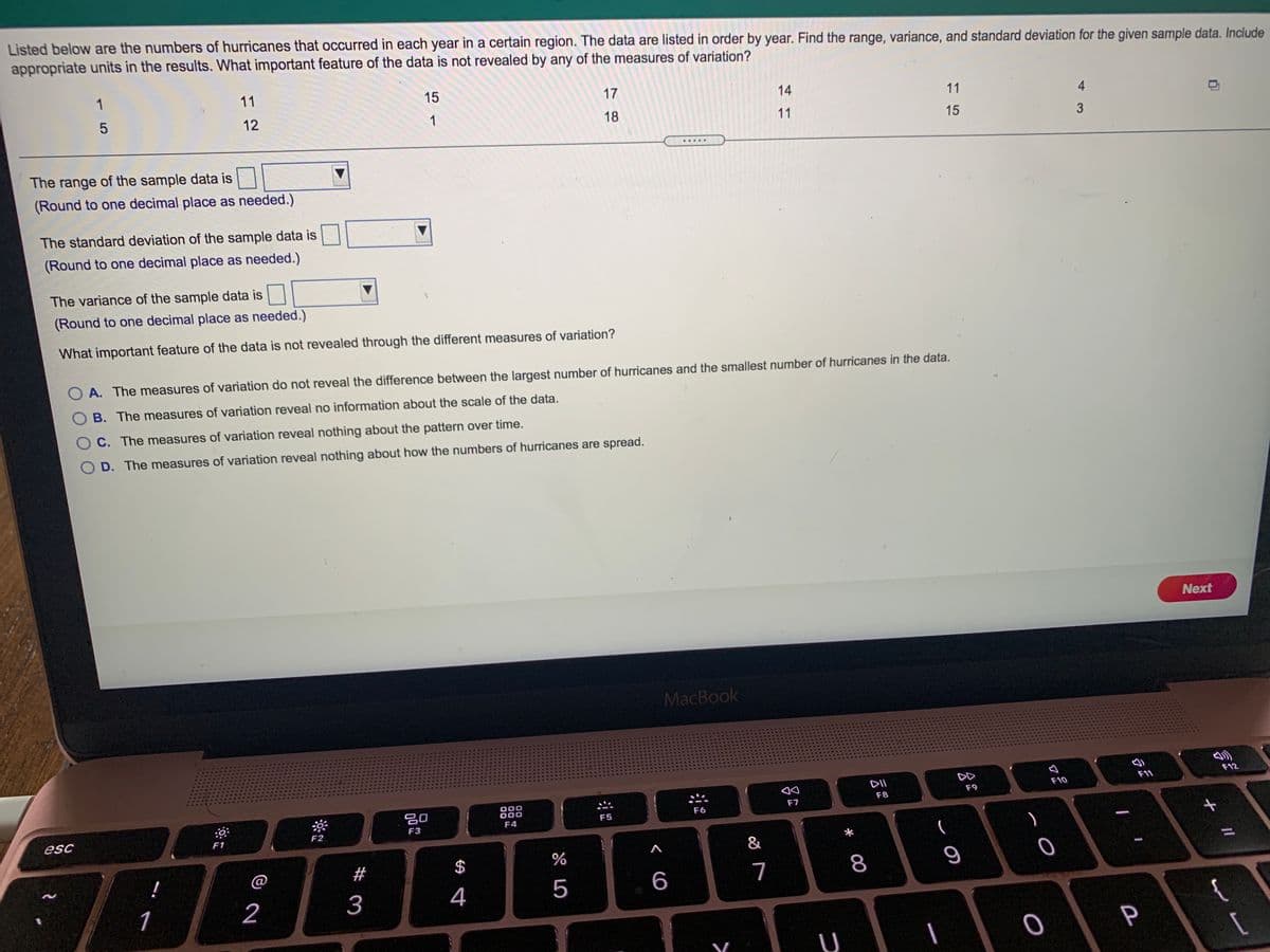 Listed below are the numbers of hurricanes that occurred in each year in a certain region. The data are listed in order by year. Find the range, variance, and standard deviation for the given sample data. Include
appropriate units in the results. What important feature of the data is not revealed by any of the measures of variation?
1
11
15
17
14
12
1
11
4
18
11
15
.....
The range of the sample data is
(Round to one decimal place as needed.)
The standard deviation of the sample data is
(Round to one decimal place as needed.)
The variance of the sample data is
(Round to one decimal place as needed.)
What important feature of the data is not revealed through the different measures of variation?
A. The measures of variation do not reveal the difference between the largest number of hurricanes and the smallest number of hurricanes in the data.
O B. The measures of variation reveal no information about the scale of the data.
O C. The measures of variation reveal nothing about the pattern over time.
O D. The measures of variation reveal nothing about how the numbers of hurricanes are spread.
Next
MacBook
DII
F12
F11
吕0
000
000
F10
F8
F9
F6
F7
F5
esc
F2
F3
F4
F1
(
#
$
5
6
7
8
9
1
2
3
4
{
P
U

