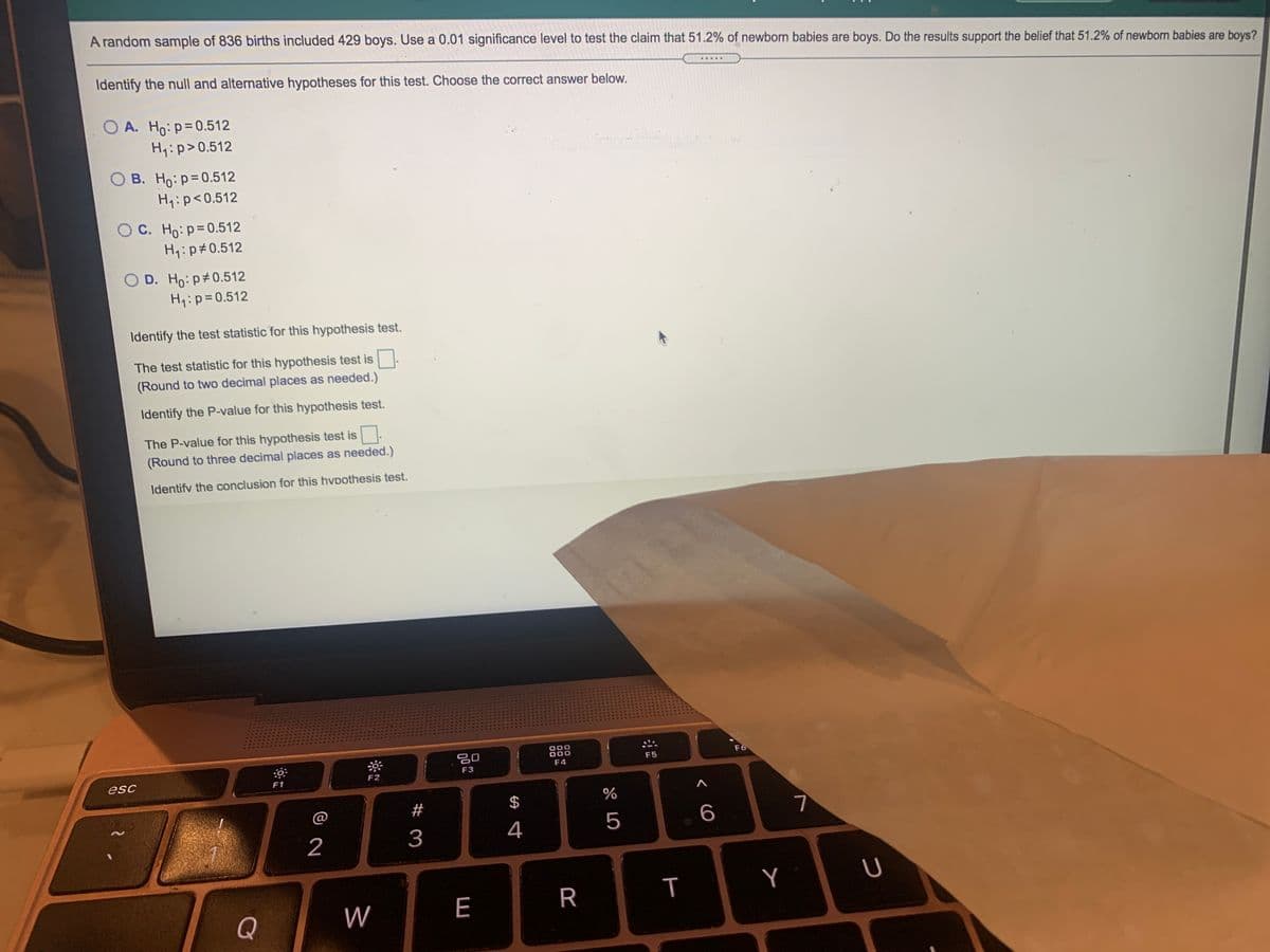 A random sample of 836 births included 429 boys. Use a 0.01 significance level to test the claim that 51.2% of newborn babies are boys. Do the results support the belief that 51.2% of newborn babies are boys?
Identify the null and alternative hypotheses for this test. Choose the correct answer below.
.....
O A. Ho: p=0.512
Hq:p>0.512
O B. Ho:p=0.512
Hq:p<0.512
OC. Ho: p=0.512
H4:p#0.512
O D. Ho: p#0.512
Hy:p=0.512
Identify the test statistic for this hypothesis test.
The test statistic for this hypothesis test is.
(Round to two decimal places as needed.)
Identify the P-value for this hypothesis test.
The P-value for this hypothesis test is
(Round to three decimal places as needed.)
Identifv the conclusion for this hvpothesis test.
LEGO
20
000
F6
F5
esc
F3
F4
F1
F2
#
$
7
2
3
4
5
Q
W
E
R
