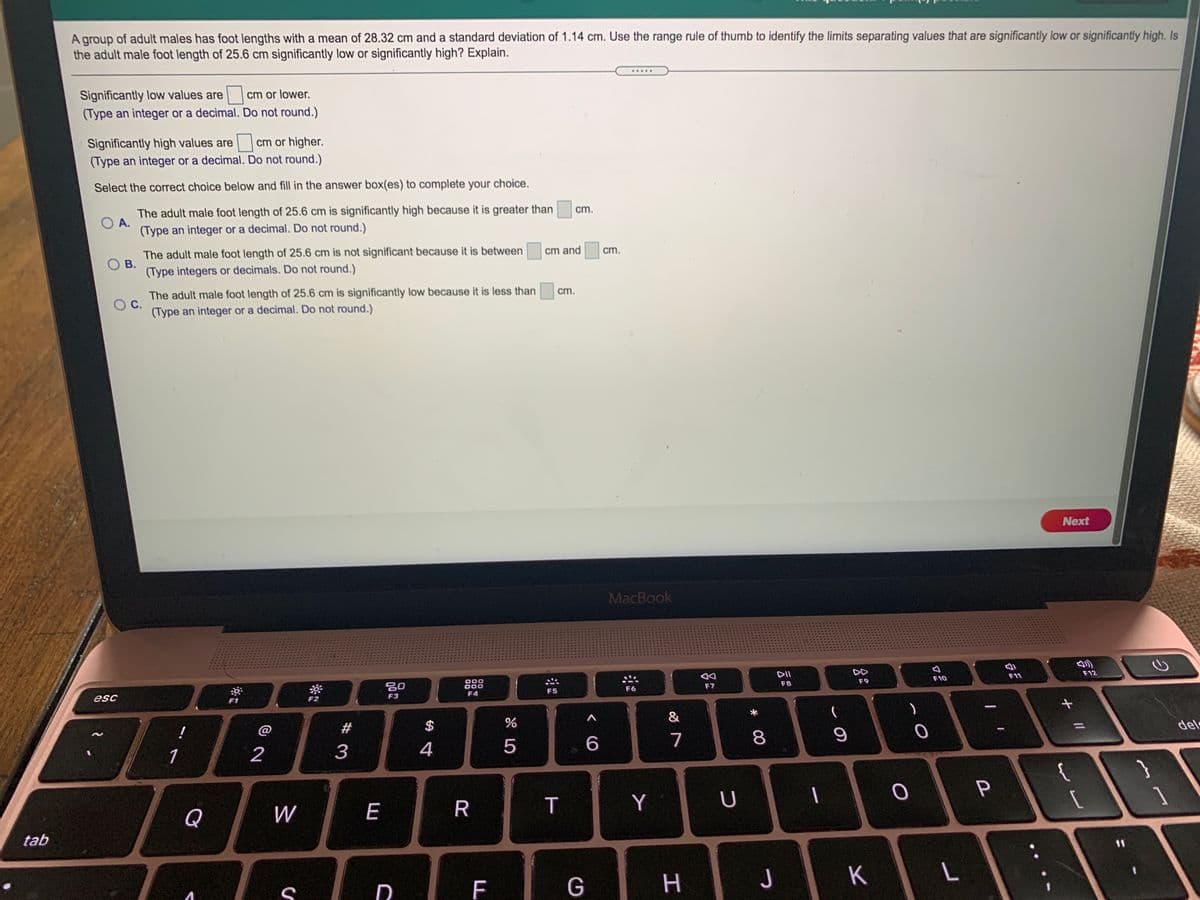 A group of adult males has foot lengths with a mean of 28.32 cm and a standard deviation of 1.14 cm. Use the range rule of thumb to identify the limits separating values that are significantly low or significantly high. Is
the adult male foot length of 25.6 cm significantly low or significantly high? Explain.
.....
Significantly low values are
(Type an integer or a decimal. Do not round.)
cm or lower.
Significantly high values are
(Type an integer or a decimal. Do not round.)
cm or higher.
Select the correct choice below and fill in the answer box(es) to complete your choice.
The adult male foot length of 25.6 cm is significantly high because it is greater than
A.
(Type an integer or a decimal. Do not round.)
cm.
The adult male foot length of 25.6 cm is not significant because it is between
В.
(Type integers or decimals. Do not round.)
cm and
cm.
The adult male foot length of 25.6 cm is significantly low because it is less than
С.
(Type an integer or a decimal. Do not round.)
cm.
Next
MacBook
DII
DD
80
000
000
F4
esc
F7
F8
F9
F10
F11
F12
F1
F2
F3
F5
F6
#
$
(
1
2
4
5
7
8.
del
{
Q
W
E
R
T
Y
U
1
tab
11
F
G
H.
J
K
