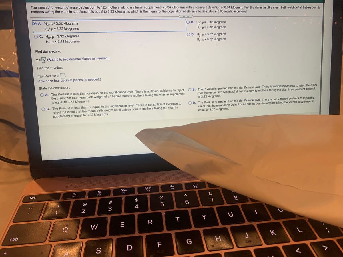 The mean birth weight of male babies born to 128 mothers taking a vitamin supplement is 3.34 kilograms with a standard deviation of 0.64 kilogram. Test the claim that the mean birth weight of all babies born to
mothers taking the vitamin supplement is equal to 3.32 kilograms, which is the mean for the population of all male babies. Use a 0.05 significance level.
O A. Ho: H#3.32 kilograms
HaiH=3.32 kilograms
.....
OB. Ho:=3.32 kilograms
Ha: u> 3.32 kilograms
OC. Ho:H=3.32 kilograms
Ha: H<3.32 kilograms
O D. Ho: µ= 3.32 kilograms
Hgi H#3.32 kilograms
Find the z-score.
Z=
(Round to two decimal places as needed.)
Find the P-value.
The P-value is.
(Round to four decimal places as needed.)
State the conclusion.
O A. The P-value is less than or equal to the significance level. There is sufficient evidence to reject O B. The P-value is greater than the significance level. There is sufficient evidence to reject the claim
the claim that the mean birth weight of all babies born to mothers taking the vitamin supplement
is equal to 3.32 kilograms.
that the mean birth weight of all babies born to mothers taking the vitamin supplement is equal
to 3.32 kilograms.
O C. The P-value is less than or equal to the significance level. There is not sufficient evidence to
reject the claim that the mean birth weight of all babies born to mothers taking the vitamin
supplement is equal to 3.32 kilograms.
O D. The P-value is greater than the significance level. There is not sufficient evidence to reject the
claim that the mean birth weight of all babies born to mothers taking the vitamin supplement is
equal to 3.32 kilograms.
888
F5
F4
F3
esc
F1
&
#
$
6.
7
3
4
1
R
Y
Q
W
E
tab
J
K
F
G
H.
D
00
