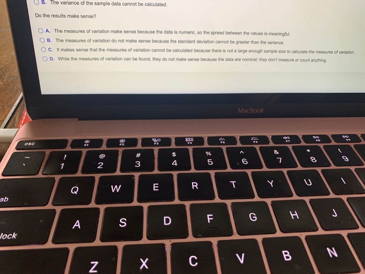 B. The variance of the sample data cannot be calculated.
Do the results make sense?
A. The measures of variation make sense because the data is numeric, so the spread between the values is meaningful.
B. The measures of variation do not make sense because the standard deviation cannot be greater than the variance.
C. It makes sense that the measures of variation cannot be calculated because there is not a large enough sample size to calculate the measures of variation.
D. While the measures of variation can be found, they do not make sense because the data are nominal; they don't measure or count anything.
MacBook
DII
888
F8
F4
F5
F6
esc
F3
F1
&
!
@
2$
1
2
3
4
5
Y
Q
W
ab
F
G
つ
A
Jock
C
V
B
T
R
D
