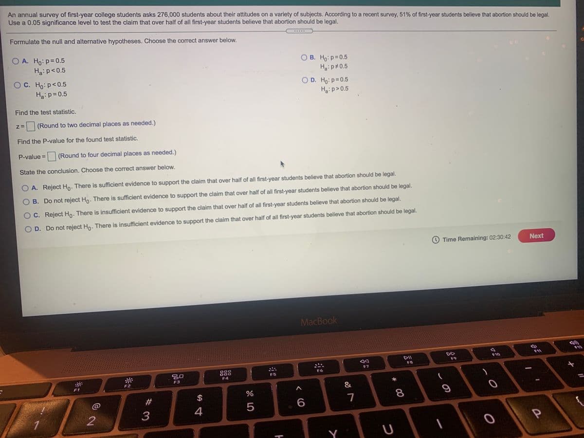 An annual survey of first-year college students asks 276,000 students about their attitudes on a variety of subjects. According to a recent survey, 51% of first-year students believe that abortion should be legal.
Use a 0.05 significance level to test the claim that over half of all first-year students believe that abortion should be legal.
Formulate the null and alternative hypotheses. Choose the correct answer below.
....
A. Ho:p=0.5
O A.
O B. Ho: p=0.5
Ha:p#0.5
Ha:p<0.5
C. Ho: p<0.5
Hai p= 0.5
O D. Ho: p=0.5
Hai p>0.5
Find the test statistic.
(Round to two decimal places as needed.)
Find the P-value for the found test statistic.
P-value =
|(Round to four decimal places as needed.)
State the conclusion. Choose the correct answer below.
O A. Reject Ho. There is sufficient evidence to support the claim that over half of all first-year students believe that abortion should be legal.
B. Do not reject Ho. There is sufficient evidence to support the claim that over half of all first-year students believe that abortion should be legal.
C. Reject Ho: There is insufficient evidence to support the claim that over half of all first-year students believe that abortion should be legal.
D. Do not reject Ho. There is insufficient evidence to support the claim that over half of all first-year students believe that abortion should be legal.
Time Remaining: 02:30:42
Next
MacBook
F11
F12
DD
DII
F10
F9
F8
F7
000
000
888
F6
F5
F4
F3
F2
F1
&
C@
23
2$
7
8.
3
4
5
1
2
Y
