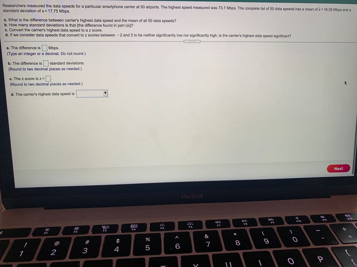 Researchers measured the data speeds for a particular smartphone carrier at 50 airports. The highest speed measured was 73.7 Mbps. The complete list of 50 data speeds has a mean of x = 16.05 Mbps and a
standard deviation of s = 17.75 Mbps.
a. What is the difference between carrier's highest data speed and the mean of all 50 data speeds?
b. How many standard deviations is that [the difference found in part (a)]?
c. Convert the carrier's highest data speed to a z score.
d. If we consider data speeds that convert to z scores between -2 and 2 to be neither significantly low nor significantly high, is the carrier's highest data speed significant?
.....
a. The difference is Mbps.
(Type an integer or a decimal. Do not round.)
b. The difference is standard deviations.
(Round to two decimal places as needed.)
c. The z score is z =
(Round to two decimal places as needed.)
d. The carrier's highest data speed is
Next
MacBook
F12
DD
F11
DII
F10
F9
F8
888
00
F7
F6
F5
F4
F3
F2
F1
&
!
@
#
$
7
8
4
5
6
2
3
P

