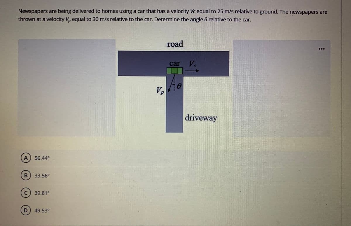 Newspapers
are being delivered to homes using a car that has a velocity Vc equal to 25 m/s relative to ground. The newspapers are
thrown at a velocity V, equal to 30 m/s relative to the car. Determine the angle 0 relative to the car.
road
car
Ve
Vp
driveway
A) 56.44°
33.56°
C) 39.81°
49.53°
