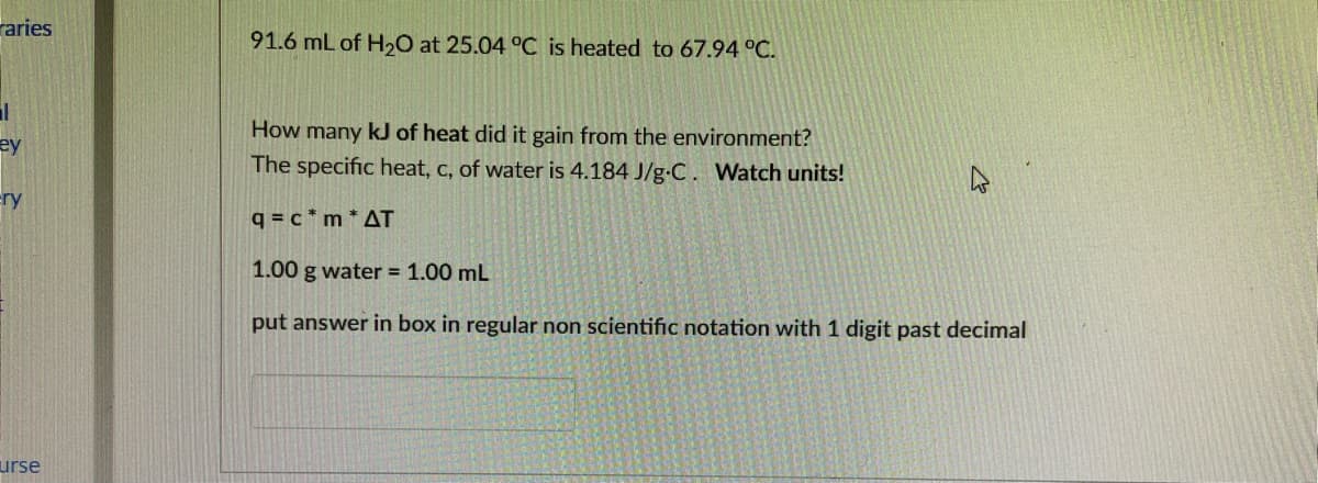 raries
91.6 mL of H20 at 25.04 °C is heated to 67.94 °C.
How many kJ of heat did it gain from the environment?
ey
The specific heat, c, of water is 4.184 J/g-C. Watch units!
ery
q = c * m * AT
1.00 g water 1.00 mL
put answer in box in regular non scientific notation with 1 digit past decimal
urse
