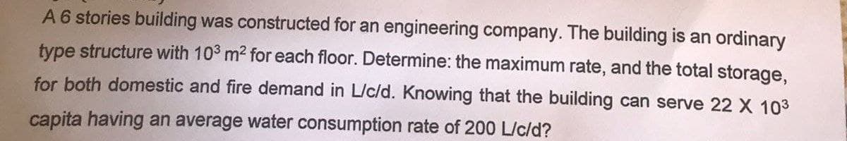 A 6 stories building was constructed for an engineering company. The building is an ordinary
type structure with 10³ m² for each floor. Determine: the maximum rate, and the total storage,
for both domestic and fire demand in L/c/d. Knowing that the building can serve 22 X 10³
capita having an average water consumption rate of 200 L/c/d?