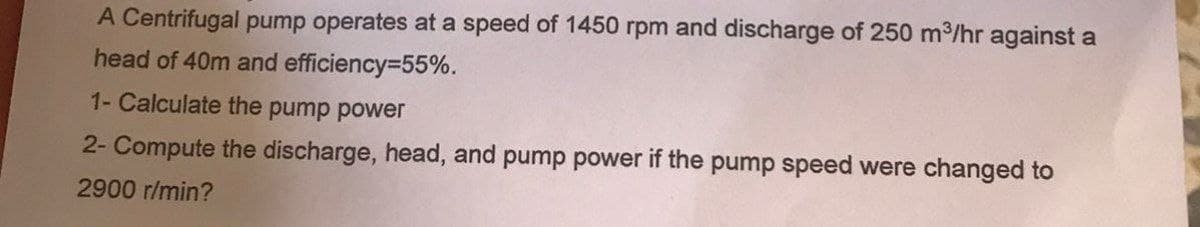 A Centrifugal pump operates at a speed of 1450 rpm and discharge of 250 m³/hr against a
head of 40m and efficiency=55%.
1- Calculate the pump power
2- Compute the discharge, head, and pump power if the pump speed were changed to
2900 r/min?